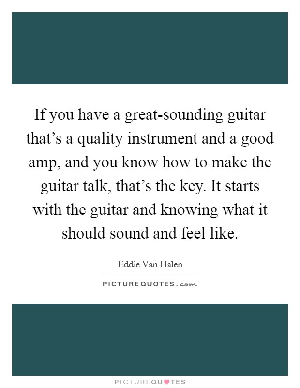 If you have a great-sounding guitar that's a quality instrument and a good amp, and you know how to make the guitar talk, that's the key. It starts with the guitar and knowing what it should sound and feel like Picture Quote #1