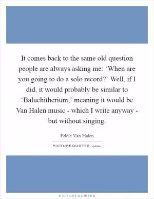 It comes back to the same old question people are always asking me: ‘When are you going to do a solo record?’ Well, if I did, it would probably be similar to ‘Baluchitherium,’ meaning it would be Van Halen music - which I write anyway - but without singing Picture Quote #1