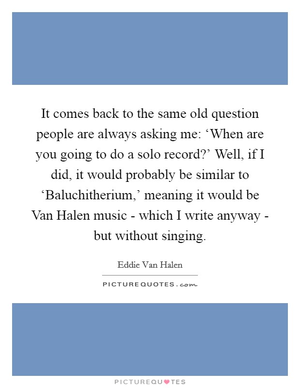 It comes back to the same old question people are always asking me: ‘When are you going to do a solo record?' Well, if I did, it would probably be similar to ‘Baluchitherium,' meaning it would be Van Halen music - which I write anyway - but without singing Picture Quote #1