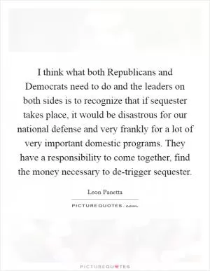I think what both Republicans and Democrats need to do and the leaders on both sides is to recognize that if sequester takes place, it would be disastrous for our national defense and very frankly for a lot of very important domestic programs. They have a responsibility to come together, find the money necessary to de-trigger sequester Picture Quote #1