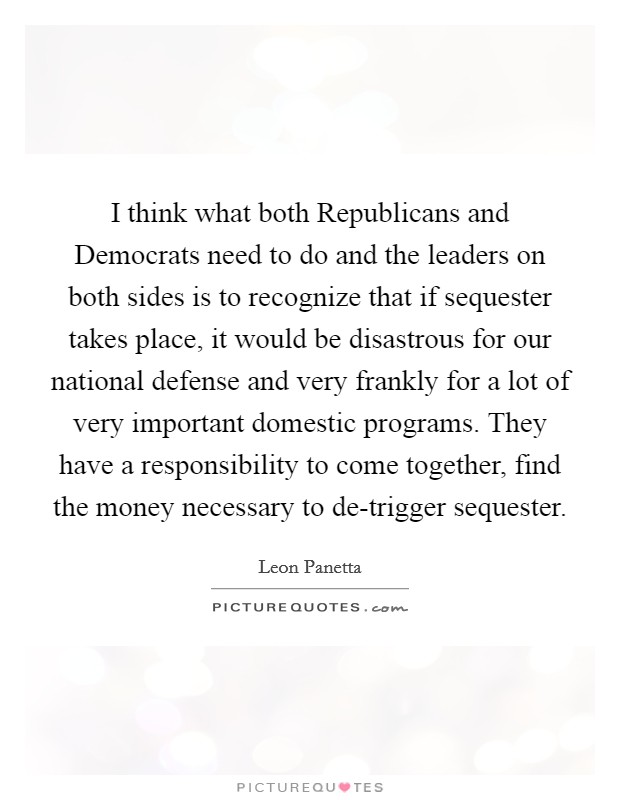 I think what both Republicans and Democrats need to do and the leaders on both sides is to recognize that if sequester takes place, it would be disastrous for our national defense and very frankly for a lot of very important domestic programs. They have a responsibility to come together, find the money necessary to de-trigger sequester Picture Quote #1