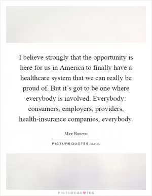 I believe strongly that the opportunity is here for us in America to finally have a healthcare system that we can really be proud of. But it’s got to be one where everybody is involved. Everybody: consumers, employers, providers, health-insurance companies, everybody Picture Quote #1
