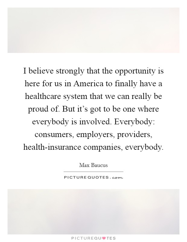 I believe strongly that the opportunity is here for us in America to finally have a healthcare system that we can really be proud of. But it's got to be one where everybody is involved. Everybody: consumers, employers, providers, health-insurance companies, everybody Picture Quote #1