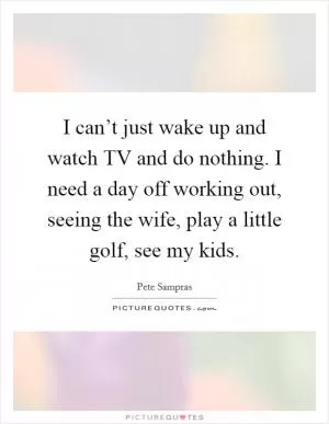 I can’t just wake up and watch TV and do nothing. I need a day off working out, seeing the wife, play a little golf, see my kids Picture Quote #1