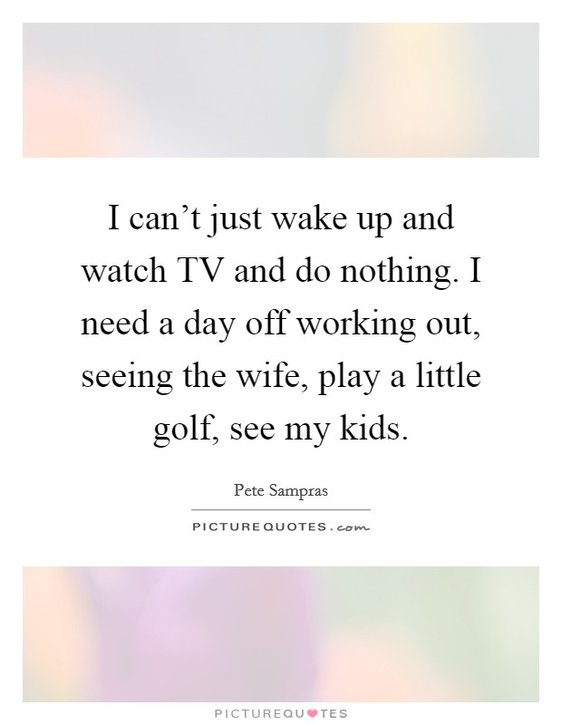 I can't just wake up and watch TV and do nothing. I need a day off working out, seeing the wife, play a little golf, see my kids Picture Quote #1