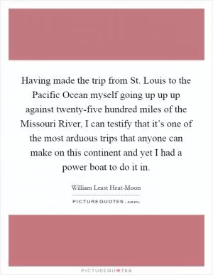 Having made the trip from St. Louis to the Pacific Ocean myself going up up up against twenty-five hundred miles of the Missouri River, I can testify that it’s one of the most arduous trips that anyone can make on this continent and yet I had a power boat to do it in Picture Quote #1