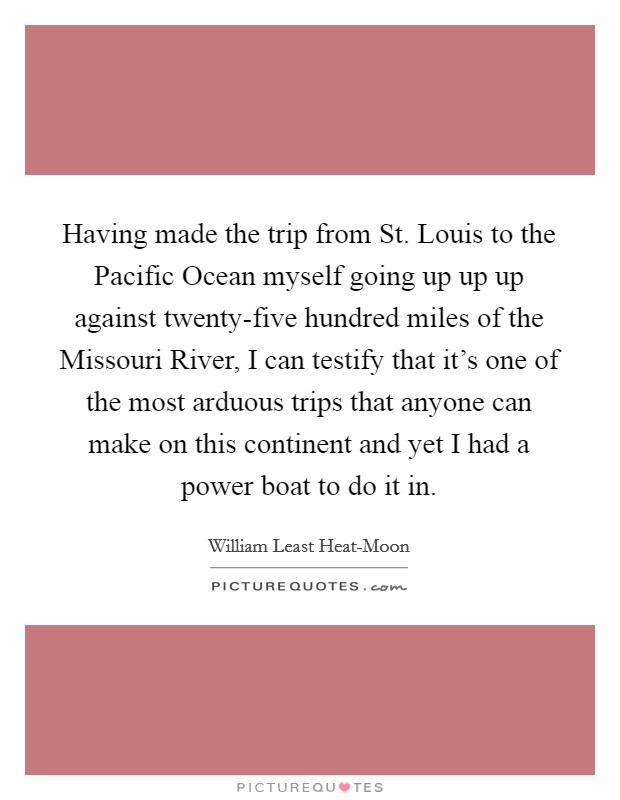 Having made the trip from St. Louis to the Pacific Ocean myself going up up up against twenty-five hundred miles of the Missouri River, I can testify that it's one of the most arduous trips that anyone can make on this continent and yet I had a power boat to do it in Picture Quote #1