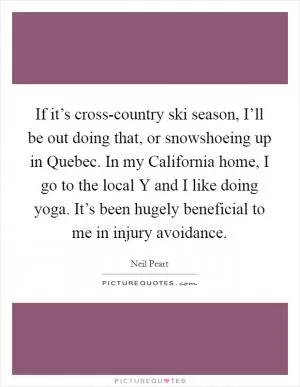 If it’s cross-country ski season, I’ll be out doing that, or snowshoeing up in Quebec. In my California home, I go to the local Y and I like doing yoga. It’s been hugely beneficial to me in injury avoidance Picture Quote #1