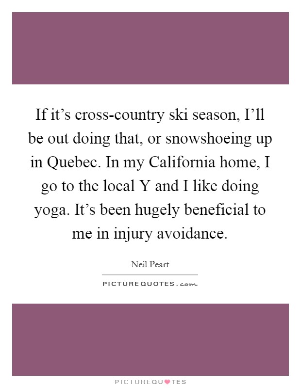 If it's cross-country ski season, I'll be out doing that, or snowshoeing up in Quebec. In my California home, I go to the local Y and I like doing yoga. It's been hugely beneficial to me in injury avoidance Picture Quote #1