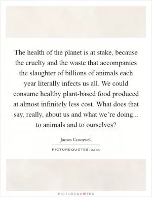 The health of the planet is at stake, because the cruelty and the waste that accompanies the slaughter of billions of animals each year literally infects us all. We could consume healthy plant-based food produced at almost infinitely less cost. What does that say, really, about us and what we’re doing... to animals and to ourselves? Picture Quote #1