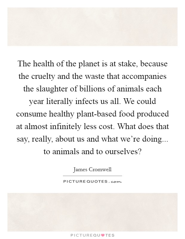 The health of the planet is at stake, because the cruelty and the waste that accompanies the slaughter of billions of animals each year literally infects us all. We could consume healthy plant-based food produced at almost infinitely less cost. What does that say, really, about us and what we're doing... to animals and to ourselves? Picture Quote #1