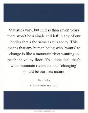Statistics vary, but in less than seven years there won’t be a single cell left in any of our bodies that’s the same as it is today. This means that any human being who ‘wants’ to change is like a mountain river wanting to reach the valley floor. It’s a done deal; that’s what mountain rivers do, and ‘changing’ should be our first nature Picture Quote #1