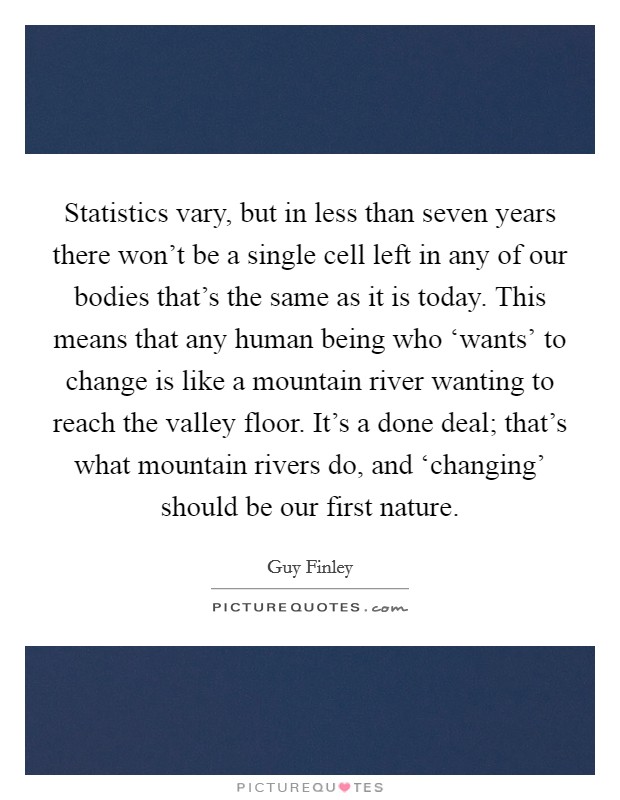 Statistics vary, but in less than seven years there won't be a single cell left in any of our bodies that's the same as it is today. This means that any human being who ‘wants' to change is like a mountain river wanting to reach the valley floor. It's a done deal; that's what mountain rivers do, and ‘changing' should be our first nature Picture Quote #1