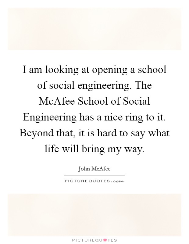 I am looking at opening a school of social engineering. The McAfee School of Social Engineering has a nice ring to it. Beyond that, it is hard to say what life will bring my way Picture Quote #1