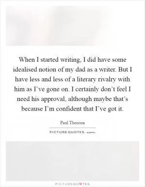 When I started writing, I did have some idealised notion of my dad as a writer. But I have less and less of a literary rivalry with him as I’ve gone on. I certainly don’t feel I need his approval, although maybe that’s because I’m confident that I’ve got it Picture Quote #1