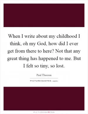 When I write about my childhood I think, oh my God, how did I ever get from there to here? Not that any great thing has happened to me. But I felt so tiny, so lost Picture Quote #1