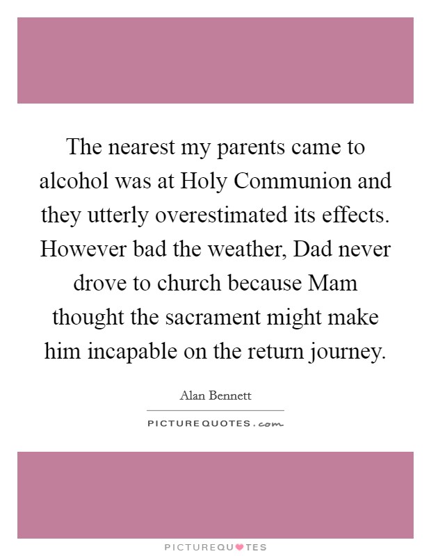 The nearest my parents came to alcohol was at Holy Communion and they utterly overestimated its effects. However bad the weather, Dad never drove to church because Mam thought the sacrament might make him incapable on the return journey Picture Quote #1
