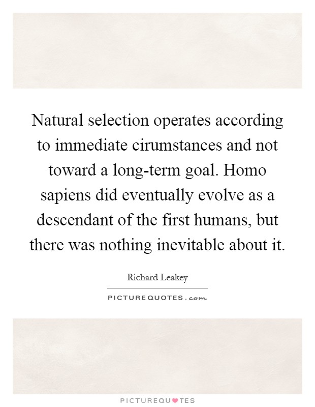 Natural selection operates according to immediate cirumstances and not toward a long-term goal. Homo sapiens did eventually evolve as a descendant of the first humans, but there was nothing inevitable about it Picture Quote #1