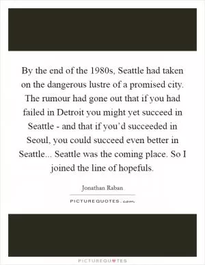 By the end of the 1980s, Seattle had taken on the dangerous lustre of a promised city. The rumour had gone out that if you had failed in Detroit you might yet succeed in Seattle - and that if you’d succeeded in Seoul, you could succeed even better in Seattle... Seattle was the coming place. So I joined the line of hopefuls Picture Quote #1