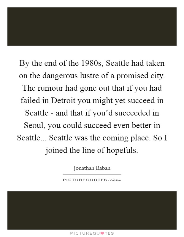 By the end of the 1980s, Seattle had taken on the dangerous lustre of a promised city. The rumour had gone out that if you had failed in Detroit you might yet succeed in Seattle - and that if you'd succeeded in Seoul, you could succeed even better in Seattle... Seattle was the coming place. So I joined the line of hopefuls Picture Quote #1