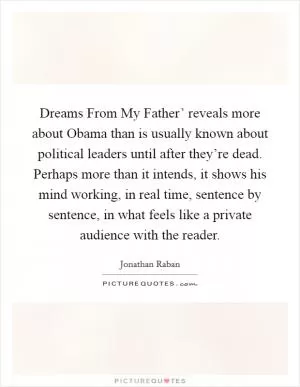 Dreams From My Father’ reveals more about Obama than is usually known about political leaders until after they’re dead. Perhaps more than it intends, it shows his mind working, in real time, sentence by sentence, in what feels like a private audience with the reader Picture Quote #1