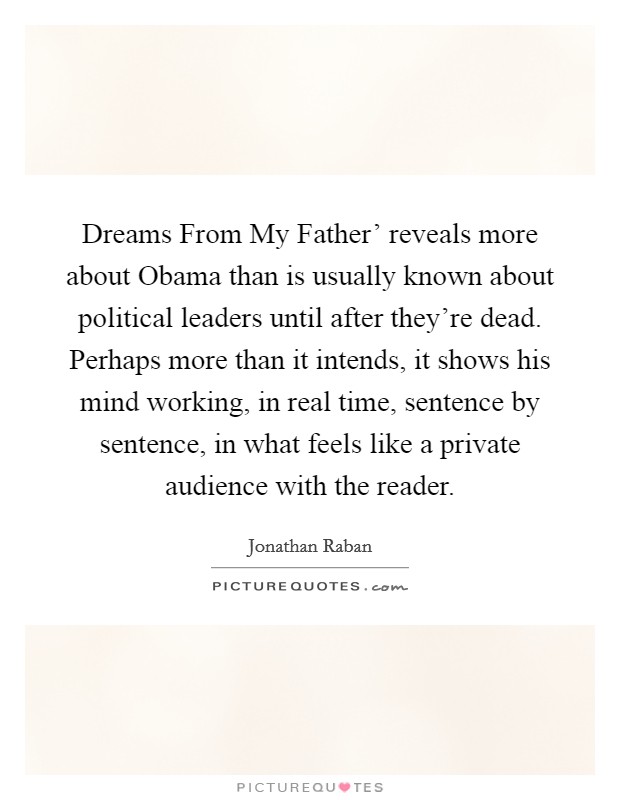 Dreams From My Father' reveals more about Obama than is usually known about political leaders until after they're dead. Perhaps more than it intends, it shows his mind working, in real time, sentence by sentence, in what feels like a private audience with the reader Picture Quote #1