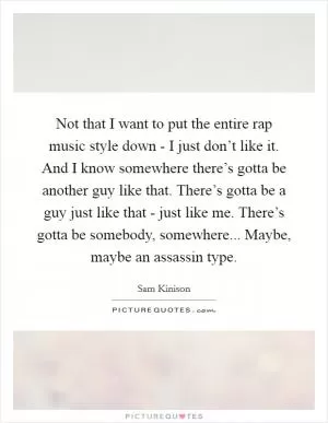 Not that I want to put the entire rap music style down - I just don’t like it. And I know somewhere there’s gotta be another guy like that. There’s gotta be a guy just like that - just like me. There’s gotta be somebody, somewhere... Maybe, maybe an assassin type Picture Quote #1