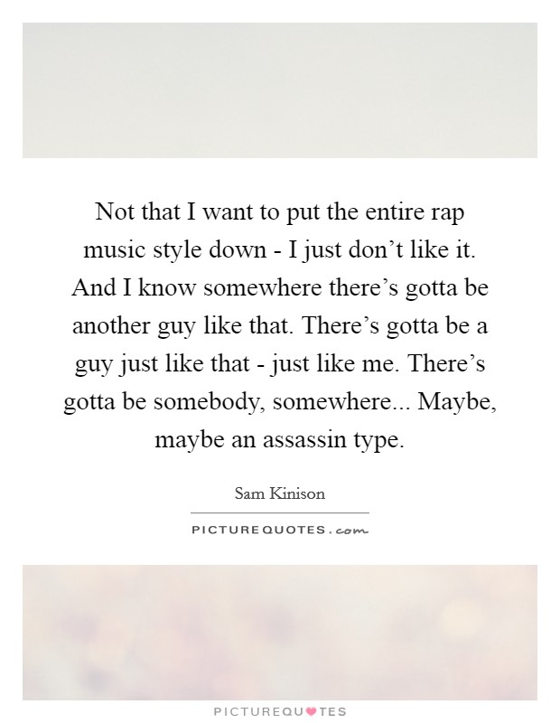 Not that I want to put the entire rap music style down - I just don't like it. And I know somewhere there's gotta be another guy like that. There's gotta be a guy just like that - just like me. There's gotta be somebody, somewhere... Maybe, maybe an assassin type Picture Quote #1