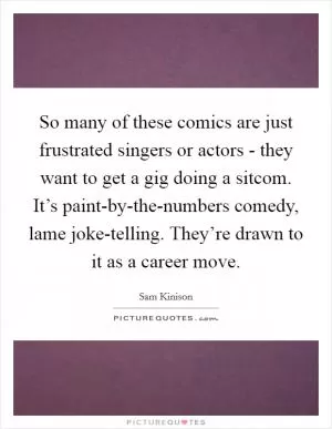 So many of these comics are just frustrated singers or actors - they want to get a gig doing a sitcom. It’s paint-by-the-numbers comedy, lame joke-telling. They’re drawn to it as a career move Picture Quote #1