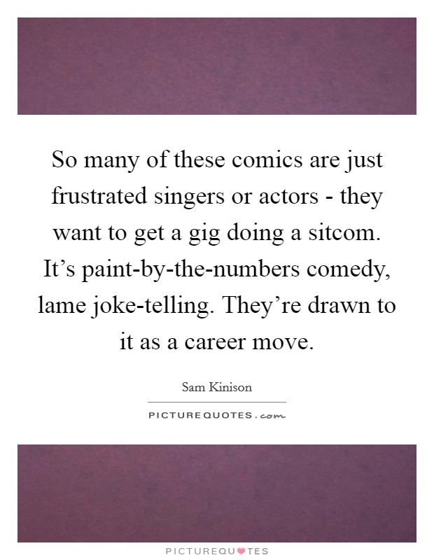 So many of these comics are just frustrated singers or actors - they want to get a gig doing a sitcom. It's paint-by-the-numbers comedy, lame joke-telling. They're drawn to it as a career move Picture Quote #1