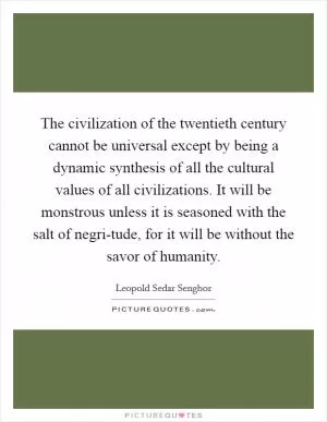 The civilization of the twentieth century cannot be universal except by being a dynamic synthesis of all the cultural values of all civilizations. It will be monstrous unless it is seasoned with the salt of negri-tude, for it will be without the savor of humanity Picture Quote #1