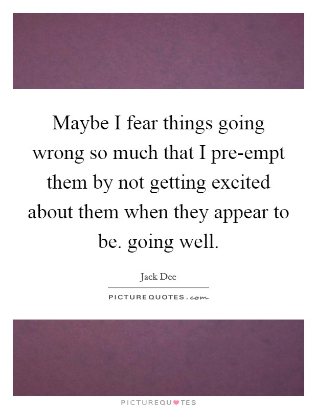 Maybe I fear things going wrong so much that I pre-empt them by not getting excited about them when they appear to be. going well Picture Quote #1