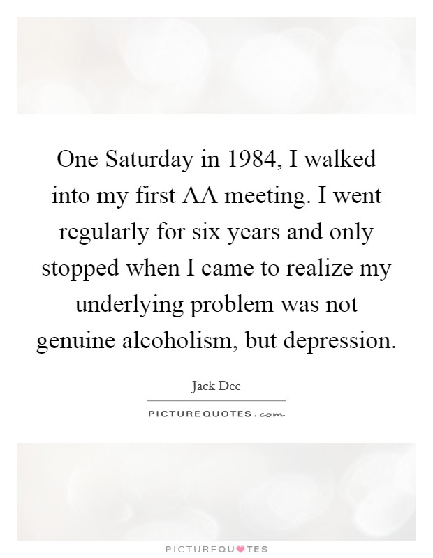 One Saturday in 1984, I walked into my first AA meeting. I went regularly for six years and only stopped when I came to realize my underlying problem was not genuine alcoholism, but depression Picture Quote #1
