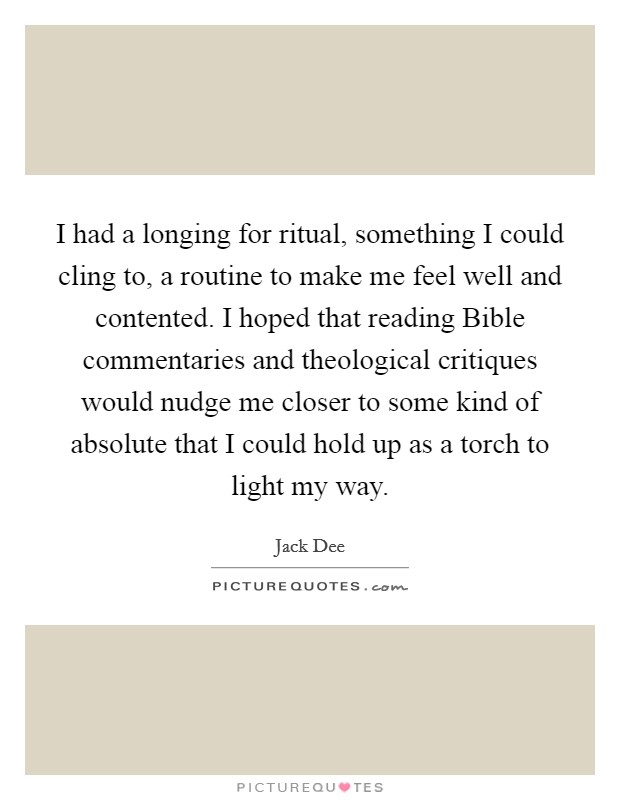I had a longing for ritual, something I could cling to, a routine to make me feel well and contented. I hoped that reading Bible commentaries and theological critiques would nudge me closer to some kind of absolute that I could hold up as a torch to light my way Picture Quote #1