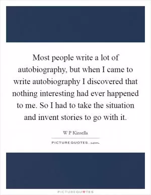 Most people write a lot of autobiography, but when I came to write autobiography I discovered that nothing interesting had ever happened to me. So I had to take the situation and invent stories to go with it Picture Quote #1