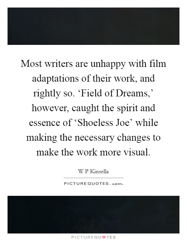 Most writers are unhappy with film adaptations of their work, and rightly so. ‘Field of Dreams,' however, caught the spirit and essence of ‘Shoeless Joe' while making the necessary changes to make the work more visual Picture Quote #1