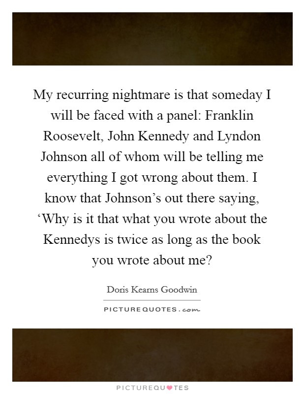 My recurring nightmare is that someday I will be faced with a panel: Franklin Roosevelt, John Kennedy and Lyndon Johnson all of whom will be telling me everything I got wrong about them. I know that Johnson's out there saying, ‘Why is it that what you wrote about the Kennedys is twice as long as the book you wrote about me? Picture Quote #1