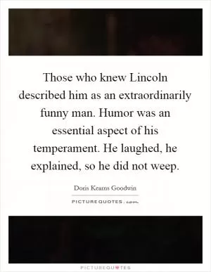 Those who knew Lincoln described him as an extraordinarily funny man. Humor was an essential aspect of his temperament. He laughed, he explained, so he did not weep Picture Quote #1