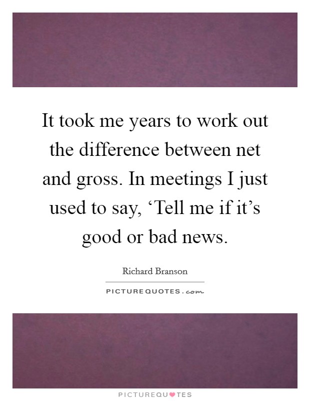 It took me years to work out the difference between net and gross. In meetings I just used to say, ‘Tell me if it's good or bad news Picture Quote #1