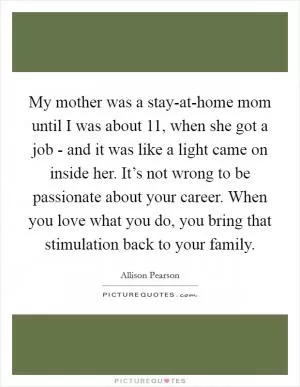 My mother was a stay-at-home mom until I was about 11, when she got a job - and it was like a light came on inside her. It’s not wrong to be passionate about your career. When you love what you do, you bring that stimulation back to your family Picture Quote #1