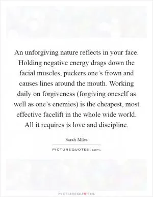 An unforgiving nature reflects in your face. Holding negative energy drags down the facial muscles, puckers one’s frown and causes lines around the mouth. Working daily on forgiveness (forgiving oneself as well as one’s enemies) is the cheapest, most effective facelift in the whole wide world. All it requires is love and discipline Picture Quote #1