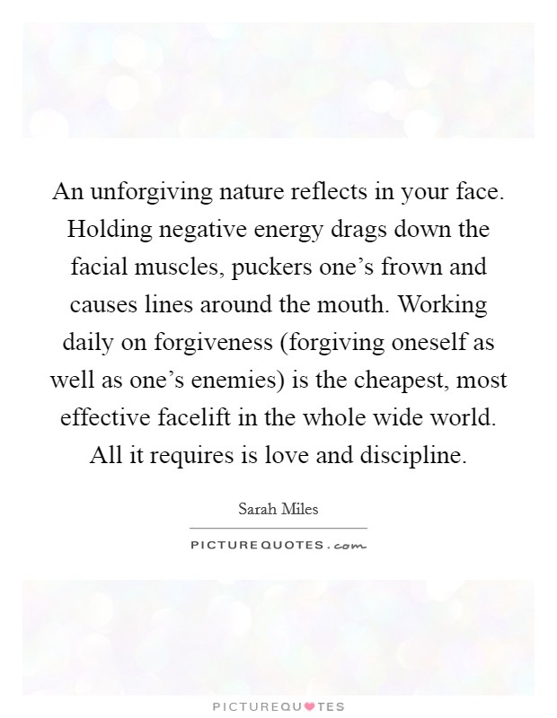 An unforgiving nature reflects in your face. Holding negative energy drags down the facial muscles, puckers one's frown and causes lines around the mouth. Working daily on forgiveness (forgiving oneself as well as one's enemies) is the cheapest, most effective facelift in the whole wide world. All it requires is love and discipline Picture Quote #1