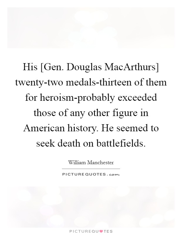 His [Gen. Douglas MacArthurs] twenty-two medals-thirteen of them for heroism-probably exceeded those of any other figure in American history. He seemed to seek death on battlefields Picture Quote #1