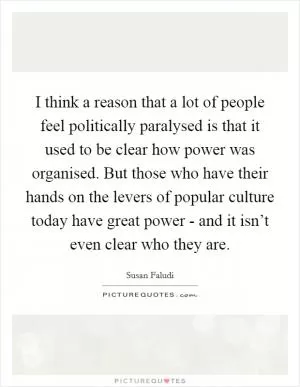 I think a reason that a lot of people feel politically paralysed is that it used to be clear how power was organised. But those who have their hands on the levers of popular culture today have great power - and it isn’t even clear who they are Picture Quote #1