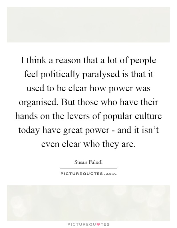 I think a reason that a lot of people feel politically paralysed is that it used to be clear how power was organised. But those who have their hands on the levers of popular culture today have great power - and it isn't even clear who they are Picture Quote #1