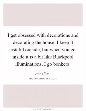 I get obsessed with decorations and decorating the house. I keep it tasteful outside, but when you get inside it is a bit like Blackpool illuminations, I go bonkers! Picture Quote #1