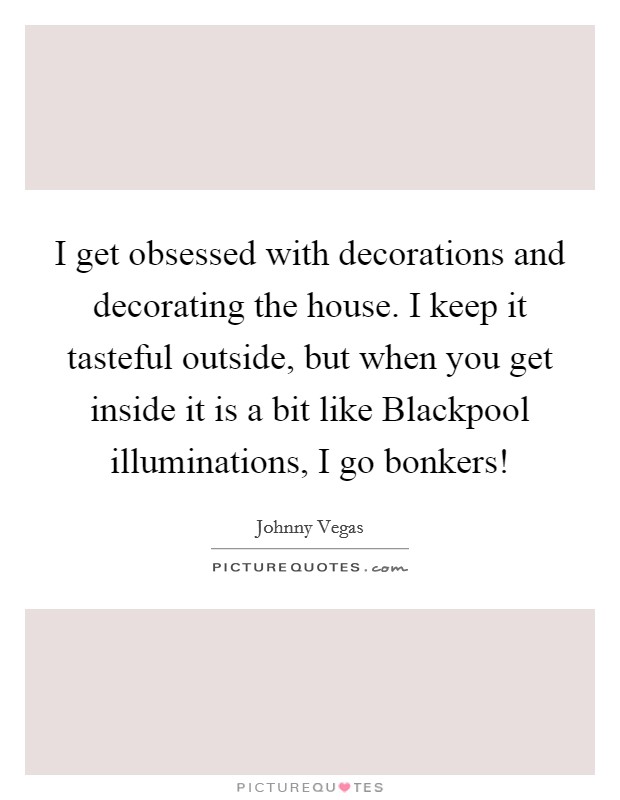 I get obsessed with decorations and decorating the house. I keep it tasteful outside, but when you get inside it is a bit like Blackpool illuminations, I go bonkers! Picture Quote #1