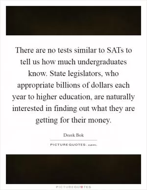 There are no tests similar to SATs to tell us how much undergraduates know. State legislators, who appropriate billions of dollars each year to higher education, are naturally interested in finding out what they are getting for their money Picture Quote #1