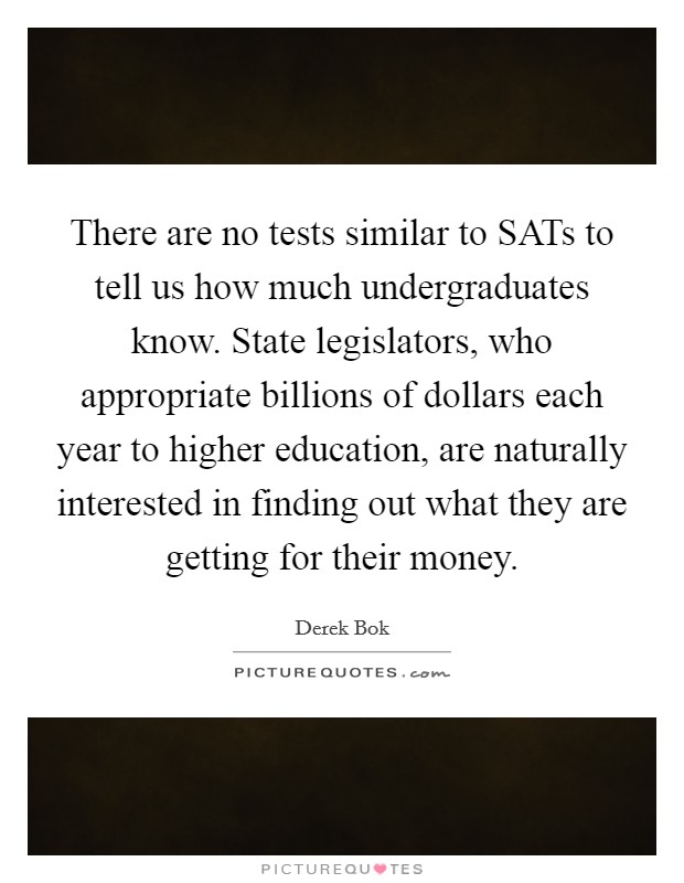 There are no tests similar to SATs to tell us how much undergraduates know. State legislators, who appropriate billions of dollars each year to higher education, are naturally interested in finding out what they are getting for their money Picture Quote #1