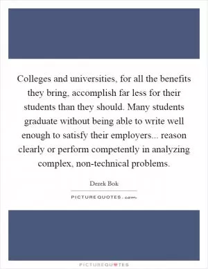 Colleges and universities, for all the benefits they bring, accomplish far less for their students than they should. Many students graduate without being able to write well enough to satisfy their employers... reason clearly or perform competently in analyzing complex, non-technical problems Picture Quote #1